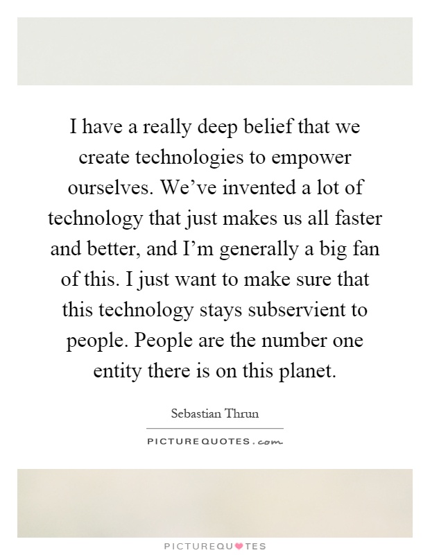 I have a really deep belief that we create technologies to empower ourselves. We've invented a lot of technology that just makes us all faster and better, and I'm generally a big fan of this. I just want to make sure that this technology stays subservient to people. People are the number one entity there is on this planet Picture Quote #1