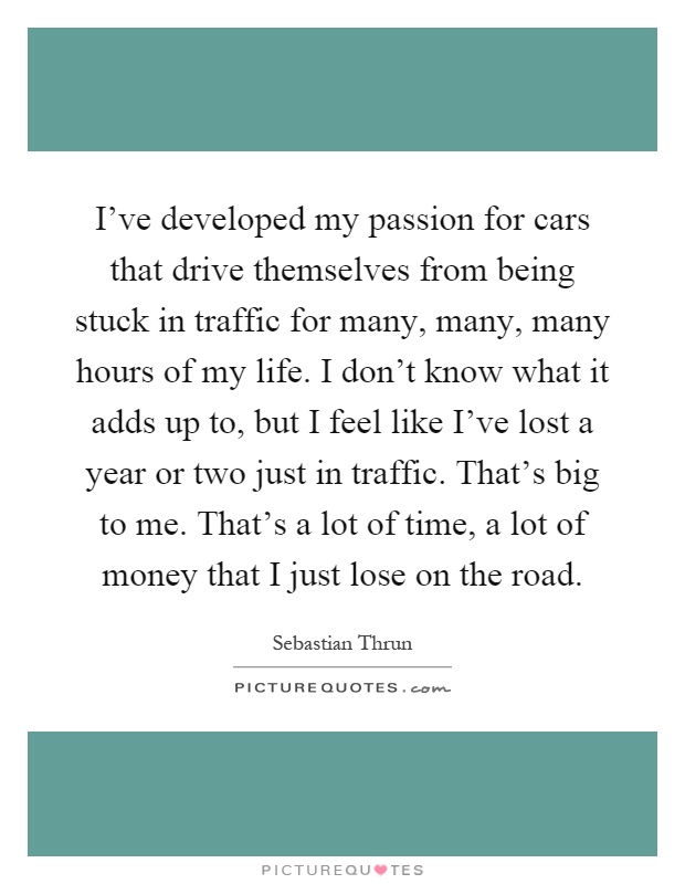 I've developed my passion for cars that drive themselves from being stuck in traffic for many, many, many hours of my life. I don't know what it adds up to, but I feel like I've lost a year or two just in traffic. That's big to me. That's a lot of time, a lot of money that I just lose on the road Picture Quote #1