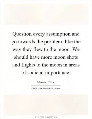 Question every assumption and go towards the problem, like the way they flew to the moon. We should have more moon shots and flights to the moon in areas of societal importance Picture Quote #1