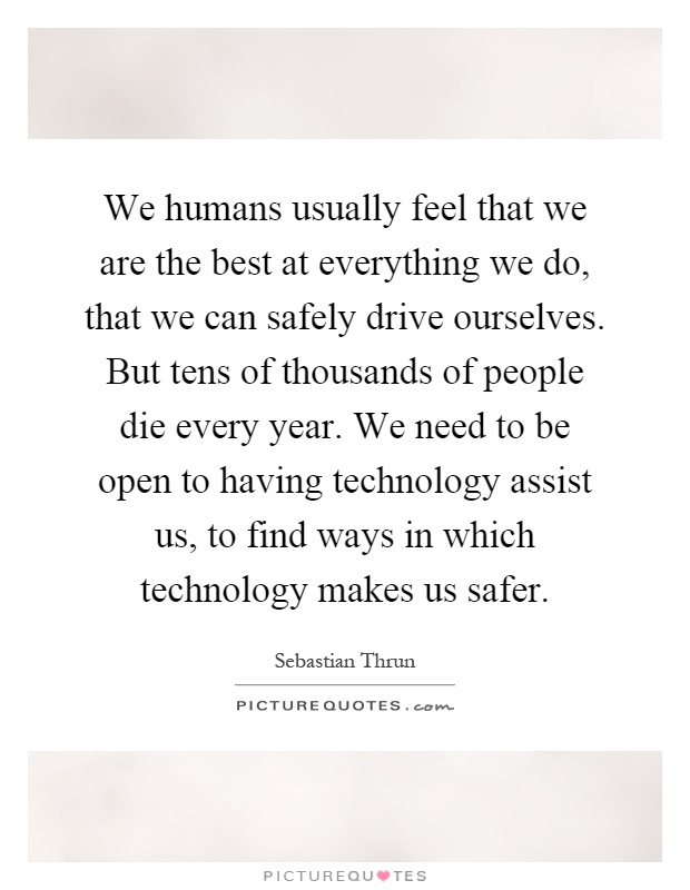 We humans usually feel that we are the best at everything we do, that we can safely drive ourselves. But tens of thousands of people die every year. We need to be open to having technology assist us, to find ways in which technology makes us safer Picture Quote #1