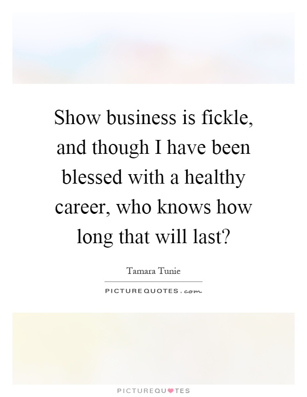 Show business is fickle, and though I have been blessed with a healthy career, who knows how long that will last? Picture Quote #1