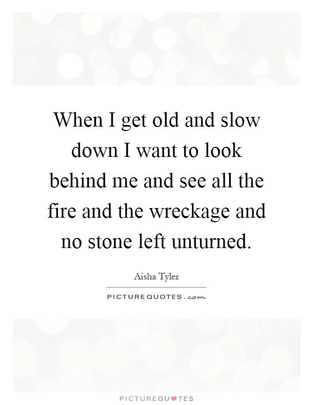 When I get old and slow down I want to look behind me and see all the fire and the wreckage and no stone left unturned Picture Quote #1