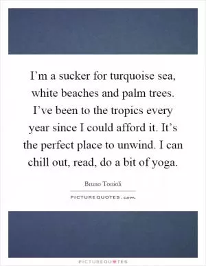 I’m a sucker for turquoise sea, white beaches and palm trees. I’ve been to the tropics every year since I could afford it. It’s the perfect place to unwind. I can chill out, read, do a bit of yoga Picture Quote #1