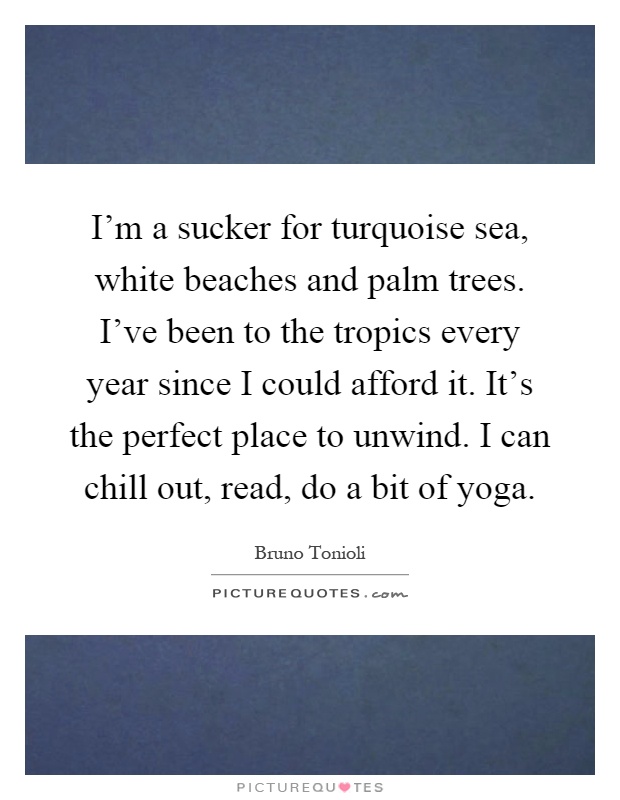 I'm a sucker for turquoise sea, white beaches and palm trees. I've been to the tropics every year since I could afford it. It's the perfect place to unwind. I can chill out, read, do a bit of yoga Picture Quote #1