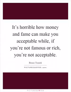 It’s horrible how money and fame can make you acceptable while, if you’re not famous or rich, you’re not acceptable Picture Quote #1