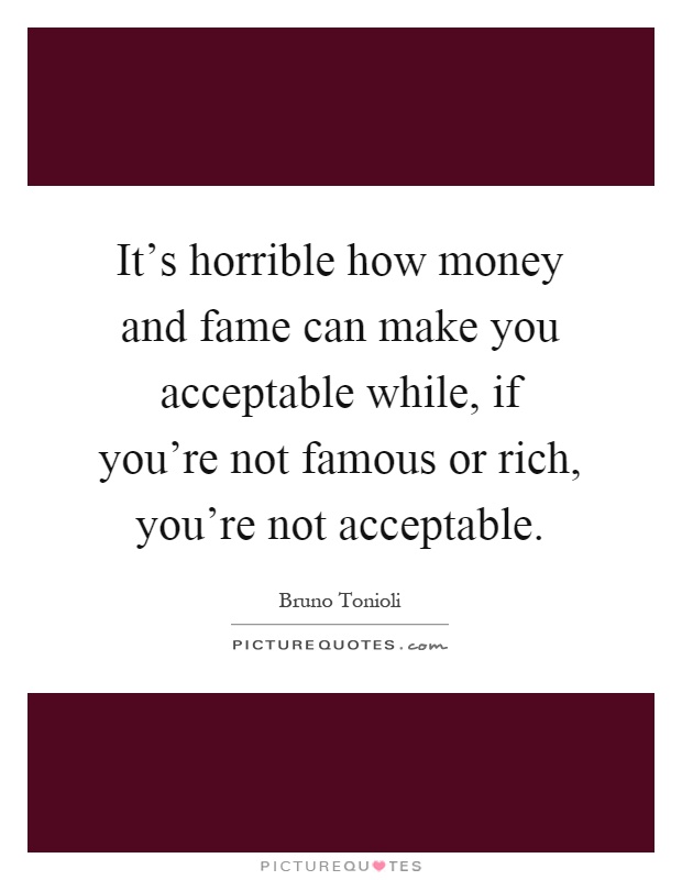 It's horrible how money and fame can make you acceptable while, if you're not famous or rich, you're not acceptable Picture Quote #1