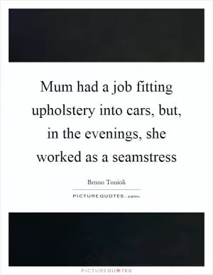 Mum had a job fitting upholstery into cars, but, in the evenings, she worked as a seamstress Picture Quote #1