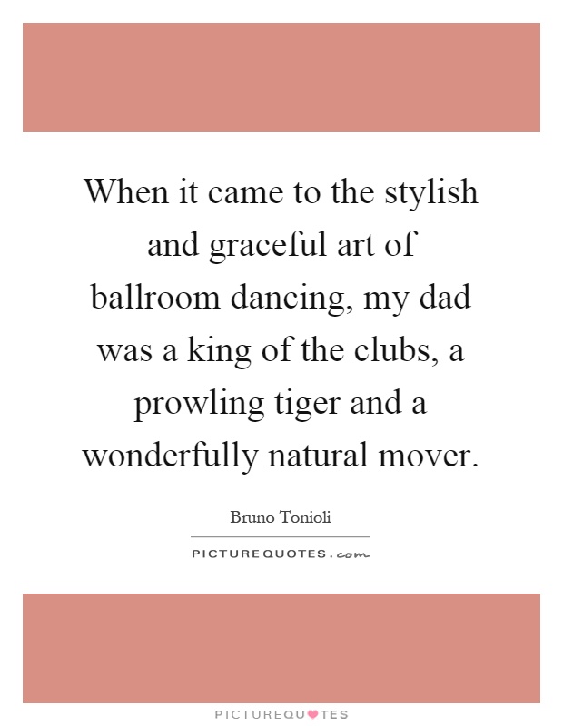 When it came to the stylish and graceful art of ballroom dancing, my dad was a king of the clubs, a prowling tiger and a wonderfully natural mover Picture Quote #1