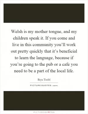Welsh is my mother tongue, and my children speak it. If you come and live in this community you’ll work out pretty quickly that it’s beneficial to learn the language, because if you’re going to the pub or a cafe you need to be a part of the local life Picture Quote #1
