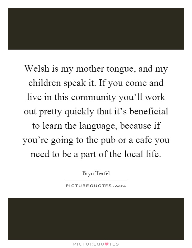 Welsh is my mother tongue, and my children speak it. If you come and live in this community you'll work out pretty quickly that it's beneficial to learn the language, because if you're going to the pub or a cafe you need to be a part of the local life Picture Quote #1