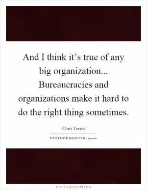 And I think it’s true of any big organization... Bureaucracies and organizations make it hard to do the right thing sometimes Picture Quote #1
