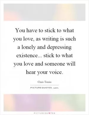 You have to stick to what you love, as writing is such a lonely and depressing existence... stick to what you love and someone will hear your voice Picture Quote #1