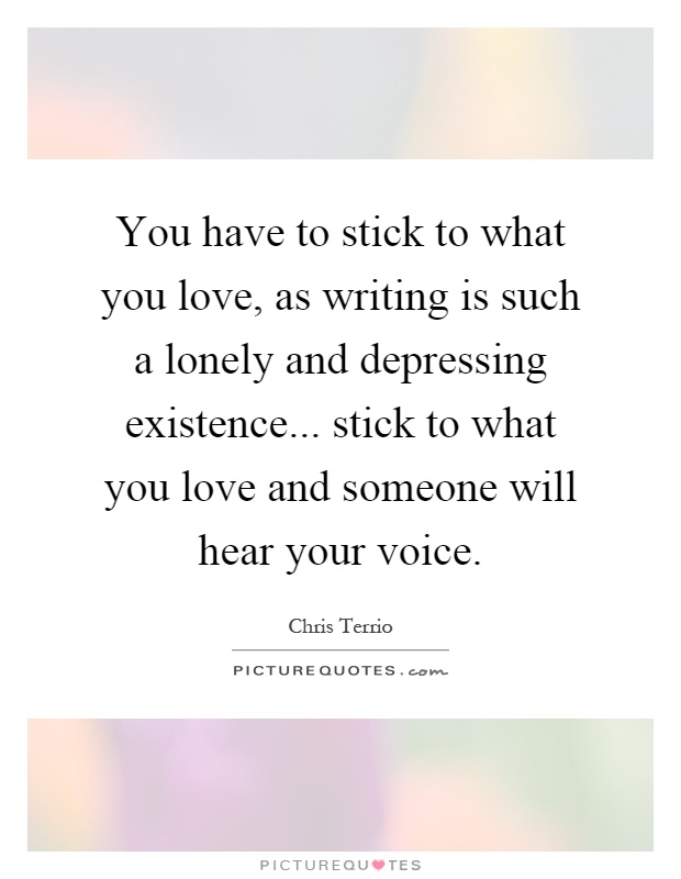 You have to stick to what you love, as writing is such a lonely and depressing existence... stick to what you love and someone will hear your voice Picture Quote #1
