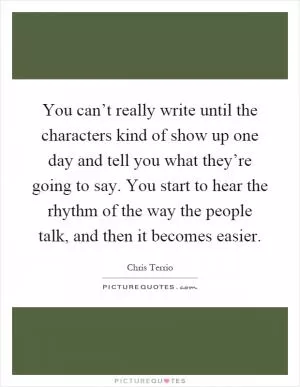 You can’t really write until the characters kind of show up one day and tell you what they’re going to say. You start to hear the rhythm of the way the people talk, and then it becomes easier Picture Quote #1