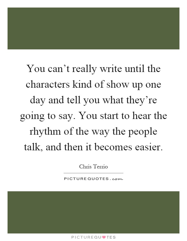 You can't really write until the characters kind of show up one day and tell you what they're going to say. You start to hear the rhythm of the way the people talk, and then it becomes easier Picture Quote #1