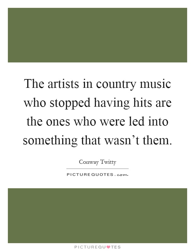 The artists in country music who stopped having hits are the ones who were led into something that wasn't them Picture Quote #1