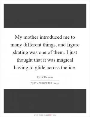 My mother introduced me to many different things, and figure skating was one of them. I just thought that it was magical having to glide across the ice Picture Quote #1