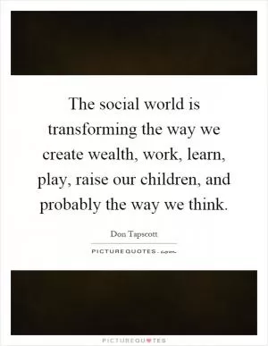 The social world is transforming the way we create wealth, work, learn, play, raise our children, and probably the way we think Picture Quote #1