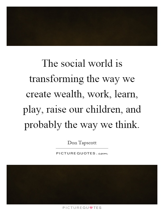 The social world is transforming the way we create wealth, work, learn, play, raise our children, and probably the way we think Picture Quote #1
