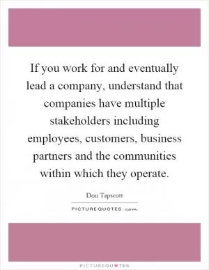 If you work for and eventually lead a company, understand that companies have multiple stakeholders including employees, customers, business partners and the communities within which they operate Picture Quote #1