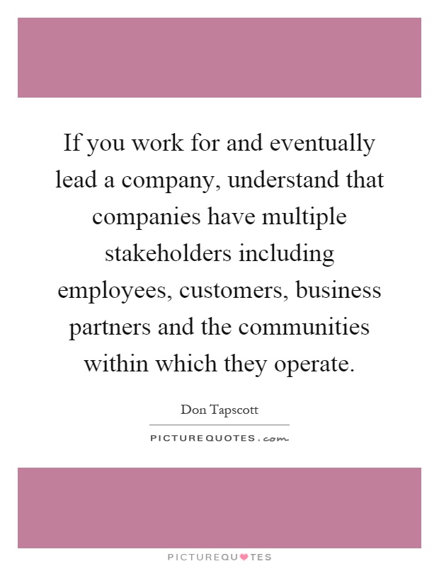 If you work for and eventually lead a company, understand that companies have multiple stakeholders including employees, customers, business partners and the communities within which they operate Picture Quote #1
