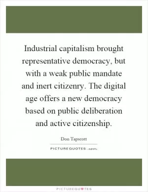 Industrial capitalism brought representative democracy, but with a weak public mandate and inert citizenry. The digital age offers a new democracy based on public deliberation and active citizenship Picture Quote #1