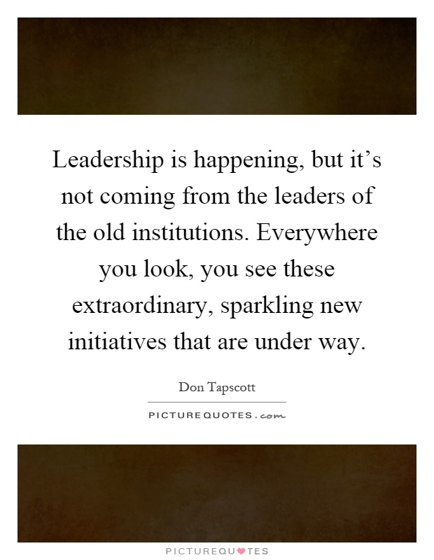 Leadership is happening, but it's not coming from the leaders of the old institutions. Everywhere you look, you see these extraordinary, sparkling new initiatives that are under way Picture Quote #1