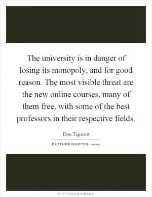 The university is in danger of losing its monopoly, and for good reason. The most visible threat are the new online courses, many of them free, with some of the best professors in their respective fields Picture Quote #1