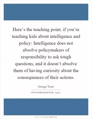 Here’s the teaching point, if you’re teaching kids about intelligence and policy: Intelligence does not absolve policymakers of responsibility to ask tough questions, and it doesn’t absolve them of having curiosity about the consequences of their actions Picture Quote #1