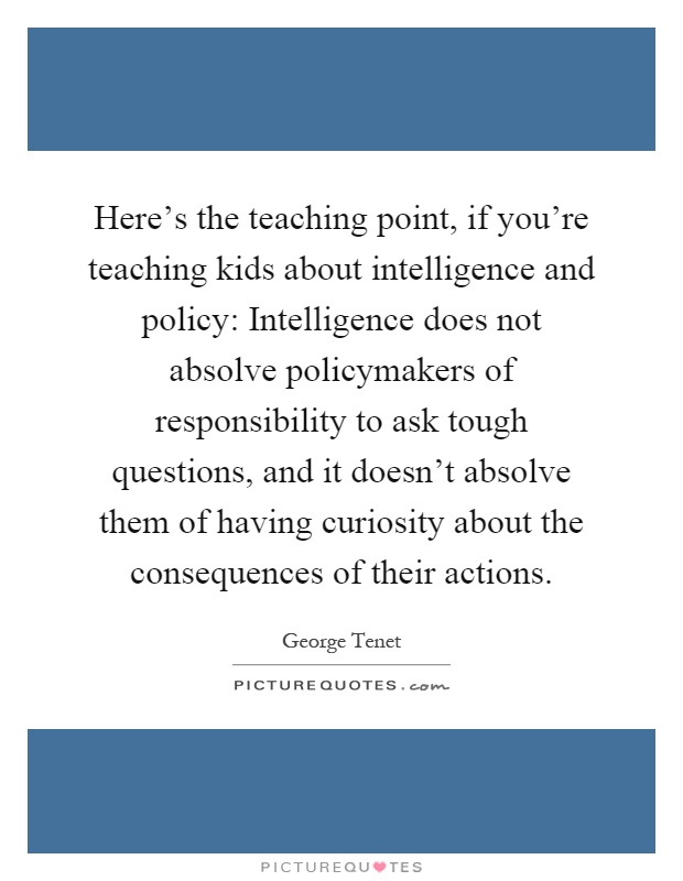 Here's the teaching point, if you're teaching kids about intelligence and policy: Intelligence does not absolve policymakers of responsibility to ask tough questions, and it doesn't absolve them of having curiosity about the consequences of their actions Picture Quote #1