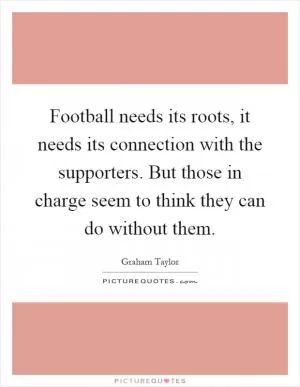 Football needs its roots, it needs its connection with the supporters. But those in charge seem to think they can do without them Picture Quote #1