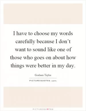 I have to choose my words carefully because I don’t want to sound like one of those who goes on about how things were better in my day Picture Quote #1