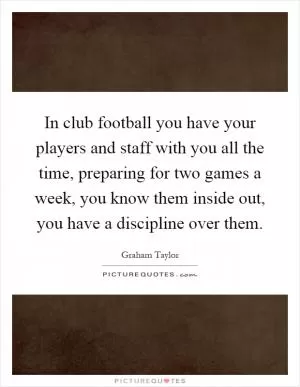 In club football you have your players and staff with you all the time, preparing for two games a week, you know them inside out, you have a discipline over them Picture Quote #1