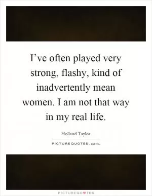 I’ve often played very strong, flashy, kind of inadvertently mean women. I am not that way in my real life Picture Quote #1