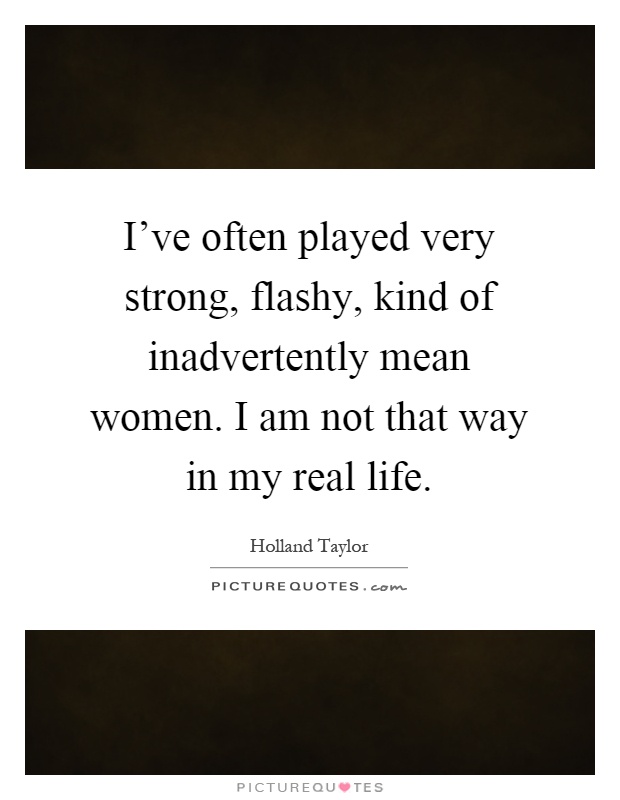 I've often played very strong, flashy, kind of inadvertently mean women. I am not that way in my real life Picture Quote #1