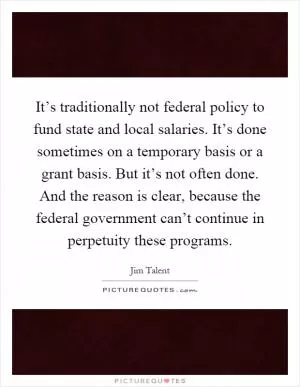 It’s traditionally not federal policy to fund state and local salaries. It’s done sometimes on a temporary basis or a grant basis. But it’s not often done. And the reason is clear, because the federal government can’t continue in perpetuity these programs Picture Quote #1