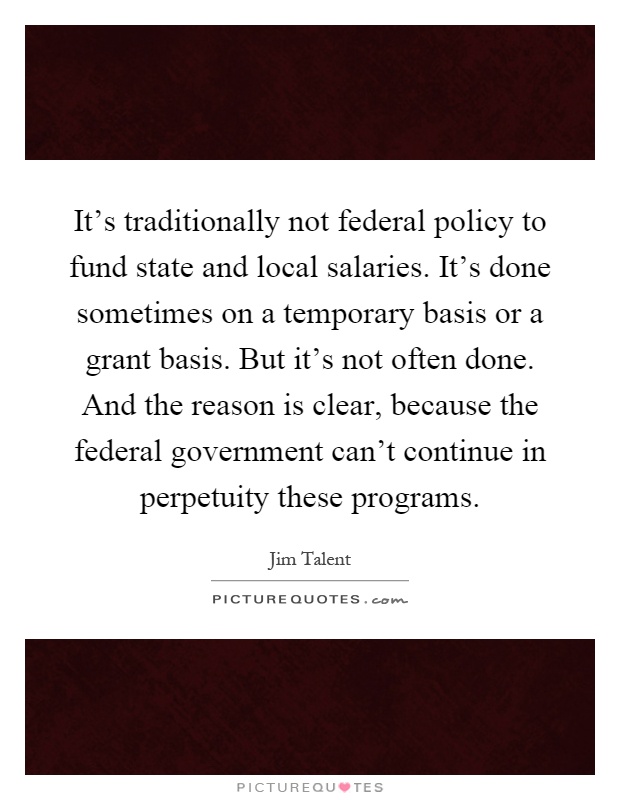 It's traditionally not federal policy to fund state and local salaries. It's done sometimes on a temporary basis or a grant basis. But it's not often done. And the reason is clear, because the federal government can't continue in perpetuity these programs Picture Quote #1
