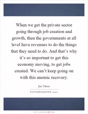 When we get the private sector going through job creation and growth, then the governments at all level have revenues to do the things that they need to do. And that’s why it’s so important to get this economy moving, to get jobs created. We can’t keep going on with this anemic recovery Picture Quote #1
