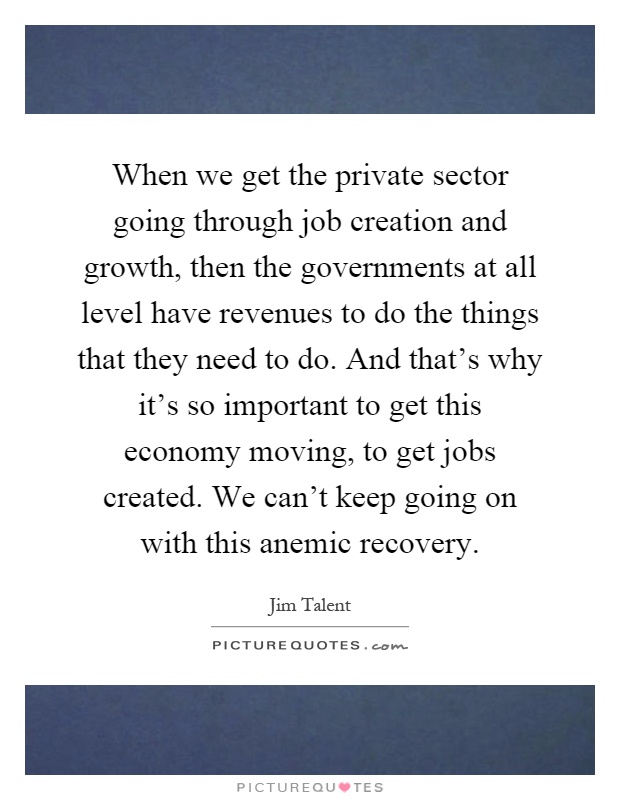 When we get the private sector going through job creation and growth, then the governments at all level have revenues to do the things that they need to do. And that's why it's so important to get this economy moving, to get jobs created. We can't keep going on with this anemic recovery Picture Quote #1