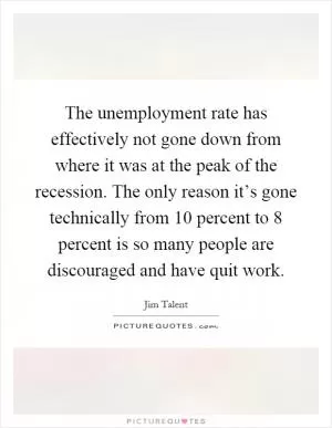 The unemployment rate has effectively not gone down from where it was at the peak of the recession. The only reason it’s gone technically from 10 percent to 8 percent is so many people are discouraged and have quit work Picture Quote #1