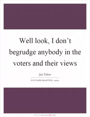 Well look, I don’t begrudge anybody in the voters and their views Picture Quote #1
