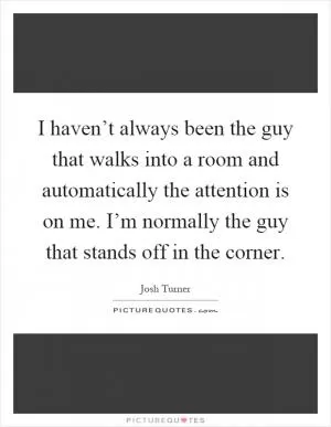 I haven’t always been the guy that walks into a room and automatically the attention is on me. I’m normally the guy that stands off in the corner Picture Quote #1