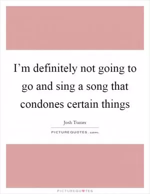 I’m definitely not going to go and sing a song that condones certain things Picture Quote #1