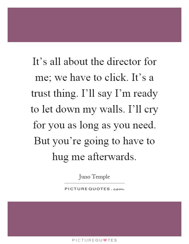 It's all about the director for me; we have to click. It's a trust thing. I'll say I'm ready to let down my walls. I'll cry for you as long as you need. But you're going to have to hug me afterwards Picture Quote #1
