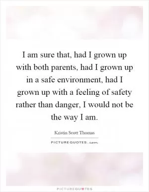 I am sure that, had I grown up with both parents, had I grown up in a safe environment, had I grown up with a feeling of safety rather than danger, I would not be the way I am Picture Quote #1