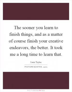 The sooner you learn to finish things, and as a matter of course finish your creative endeavors, the better. It took me a long time to learn that Picture Quote #1