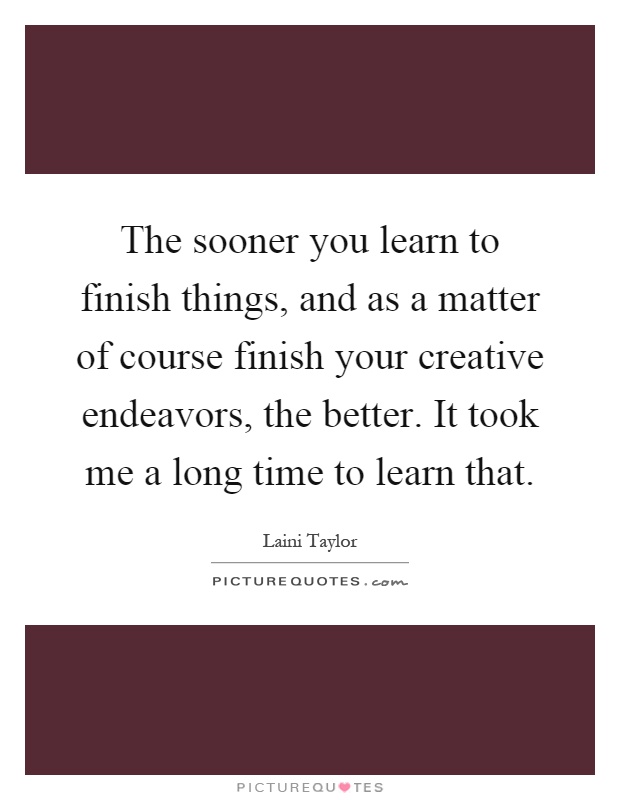 The sooner you learn to finish things, and as a matter of course finish your creative endeavors, the better. It took me a long time to learn that Picture Quote #1
