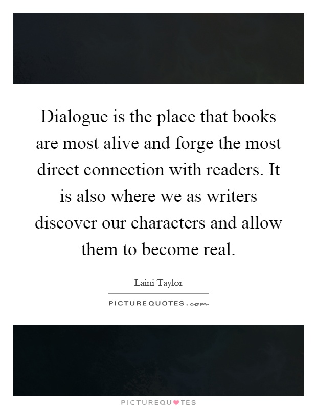 Dialogue is the place that books are most alive and forge the most direct connection with readers. It is also where we as writers discover our characters and allow them to become real Picture Quote #1