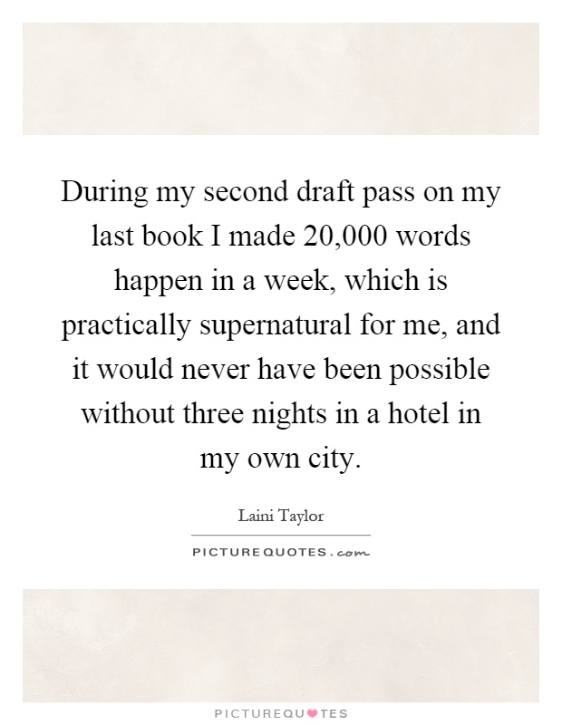 During my second draft pass on my last book I made 20,000 words happen in a week, which is practically supernatural for me, and it would never have been possible without three nights in a hotel in my own city Picture Quote #1