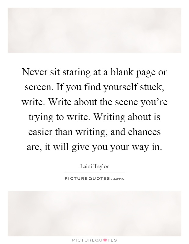 Never sit staring at a blank page or screen. If you find yourself stuck, write. Write about the scene you're trying to write. Writing about is easier than writing, and chances are, it will give you your way in Picture Quote #1
